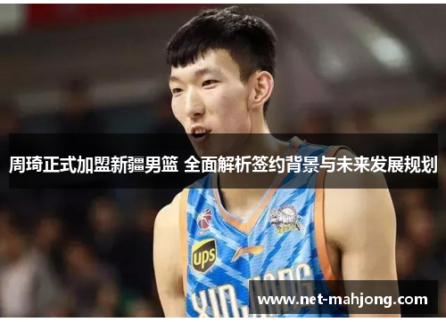 周琦正式加盟新疆男篮 全面解析签约背景与未来发展规划