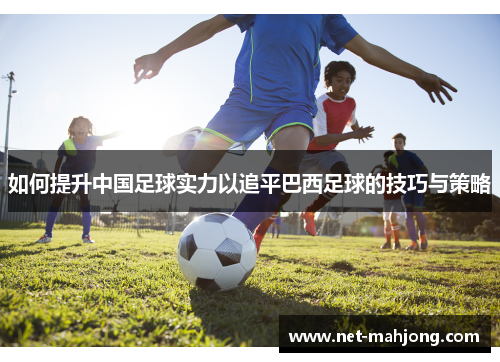 如何提升中国足球实力以追平巴西足球的技巧与策略 如何提升中国足球实力以追平巴西足球的技巧与策略