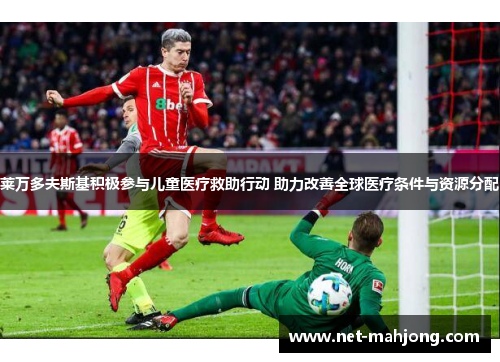 莱万多夫斯基积极参与儿童医疗救助行动 助力改善全球医疗条件与资源分配 莱万多夫斯基积极参与儿童医疗救助行动 助力改善全球医疗条件与资源分配