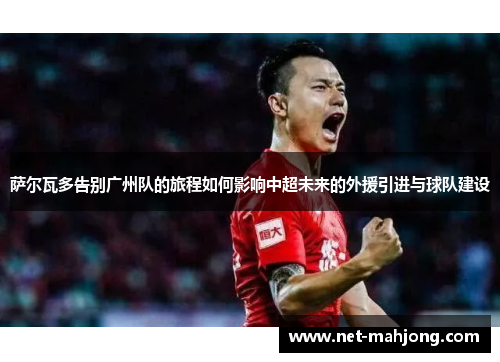 萨尔瓦多告别广州队的旅程如何影响中超未来的外援引进与球队建设 萨尔瓦多告别广州队的旅程如何影响中超未来的外援引进与球队建设