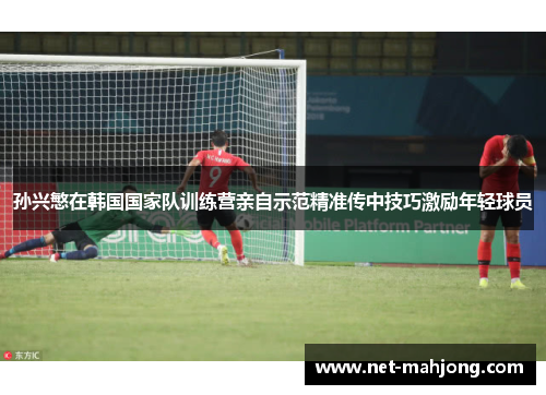 孙兴慜在韩国国家队训练营亲自示范精准传中技巧激励年轻球员