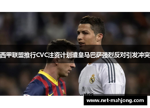 西甲联盟推行CVC注资计划遭皇马巴萨强烈反对引发冲突