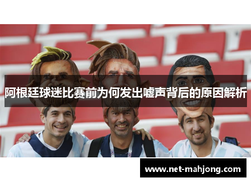 阿根廷球迷比赛前为何发出嘘声背后的原因解析 阿根廷球迷比赛前为何发出嘘声背后的原因解析