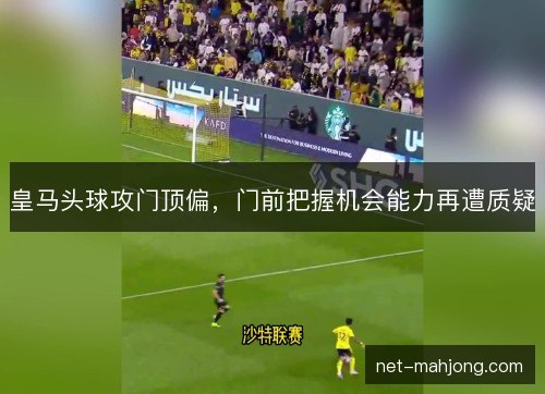 皇马头球攻门顶偏,门前把握机会能力再遭质疑 皇马头球攻门顶偏,门前把握机会能力再遭质疑