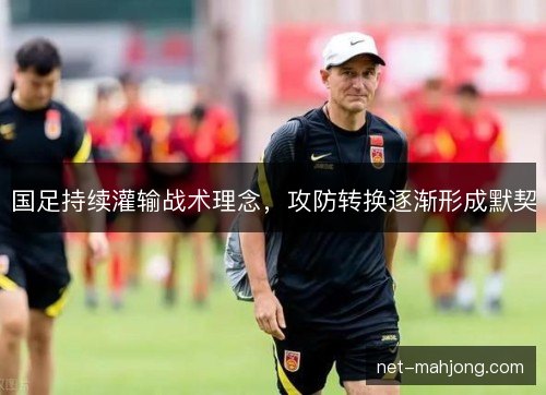 国足持续灌输战术理念,攻防转换逐渐形成默契 国足持续灌输战术理念,攻防转换逐渐形成默契